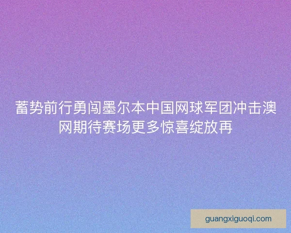 蓄势前行勇闯墨尔本中国网球军团冲击澳网期待赛场更多惊喜绽放再