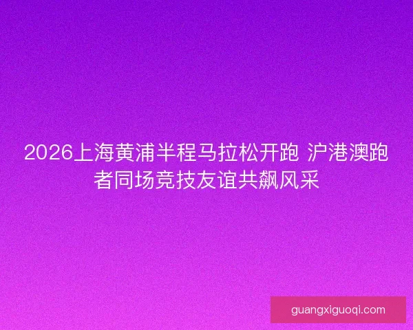 2026上海黄浦半程马拉松开跑 沪港澳跑者同场竞技友谊共飙风采