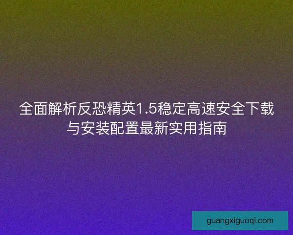 全面解析反恐精英1.5稳定高速安全下载与安装配置最新实用指南