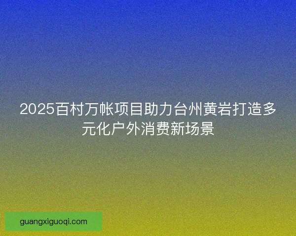 2025百村万帐项目助力台州黄岩打造多元化户外消费新场景