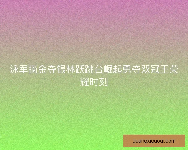 泳军摘金夺银林跃跳台崛起勇夺双冠王荣耀时刻