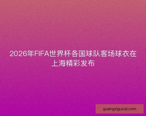 2026年FIFA世界杯各国球队客场球衣在上海精彩发布