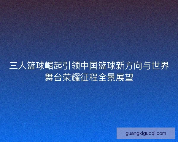 三人篮球崛起引领中国篮球新方向与世界舞台荣耀征程全景展望