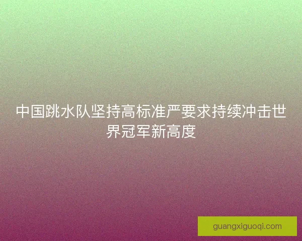 中国跳水队坚持高标准严要求持续冲击世界冠军新高度