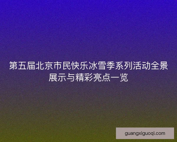 第五届北京市民快乐冰雪季系列活动全景展示与精彩亮点一览