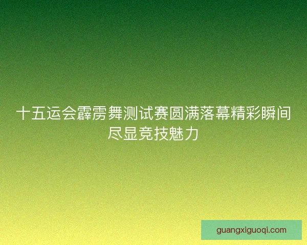 十五运会霹雳舞测试赛圆满落幕精彩瞬间尽显竞技魅力 十五运会霹雳舞测试赛圆满落幕精彩瞬间尽显竞技魅力