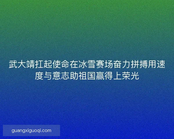 武大靖扛起使命在冰雪赛场奋力拼搏用速度与意志助祖国赢得上荣光