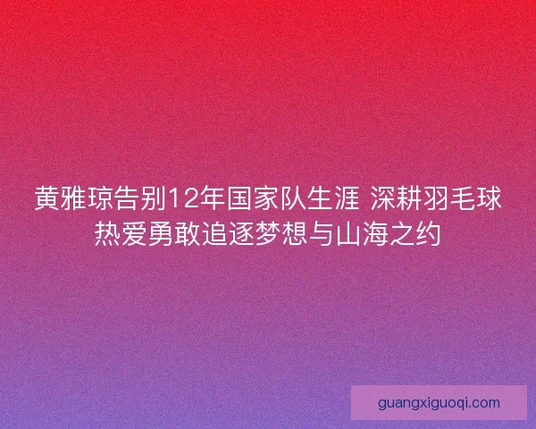 黄雅琼告别12年国家队生涯 深耕羽毛球热爱勇敢追逐梦想与山海之约 黄雅琼告别12年国家队生涯 深耕羽毛球热爱勇敢追逐梦想与山海之约