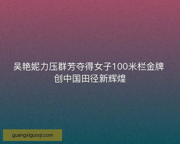 吴艳妮力压群芳夺得女子100米栏金牌 创中国田径新辉煌 吴艳妮力压群芳夺得女子100米栏金牌 创中国田径新辉煌