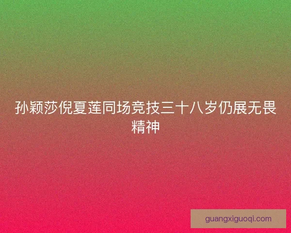 孙颖莎倪夏莲同场竞技三十八岁仍展无畏精神 孙颖莎倪夏莲同场竞技三十八岁仍展无畏精神