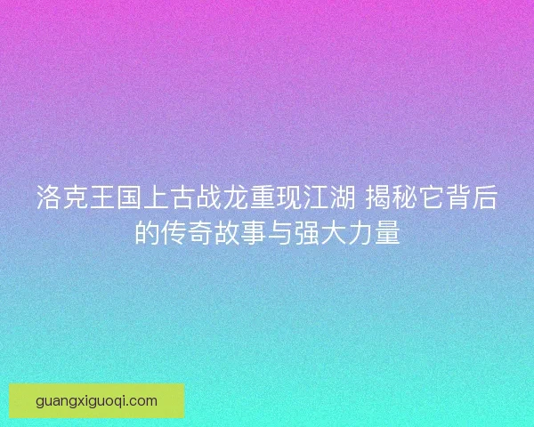 洛克王国上古战龙重现江湖 揭秘它背后的传奇故事与强大力量