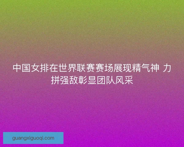 中国女排在世界联赛赛场展现精气神 力拼强敌彰显团队风采