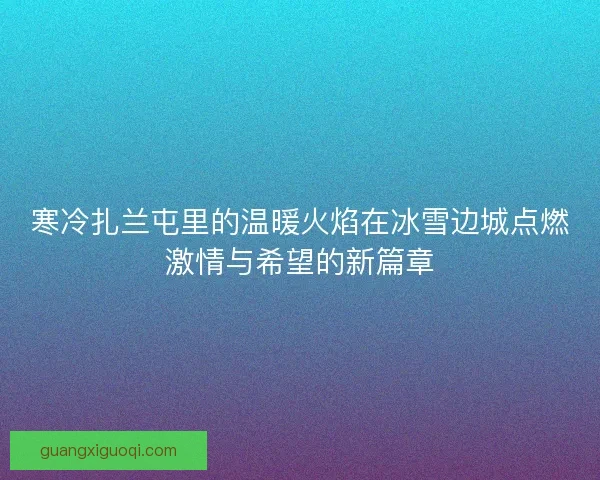 寒冷扎兰屯里的温暖火焰在冰雪边城点燃激情与希望的新篇章 寒冷扎兰屯里的温暖火焰在冰雪边城点燃激情与希望的新篇章
