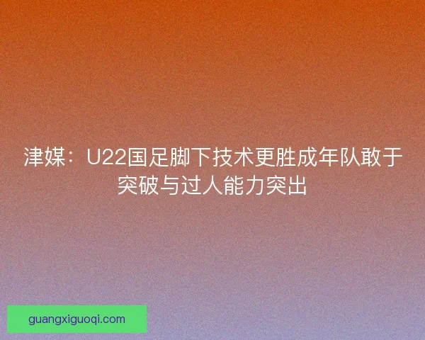 津媒：U22国足脚下技术更胜成年队敢于突破与过人能力突出