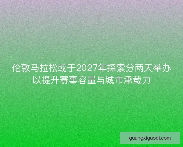 伦敦马拉松或于2027年探索分两天举办以提升赛事容量与城市承载力