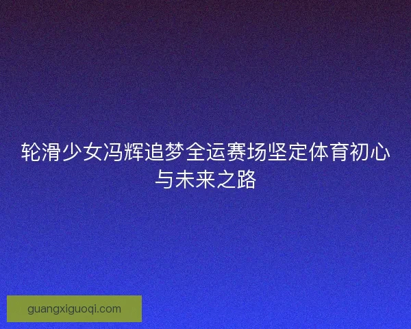轮滑少女冯辉追梦全运赛场坚定体育初心与未来之路