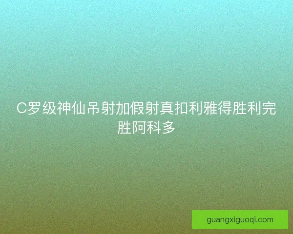 C罗级神仙吊射加假射真扣利雅得胜利完胜阿科多 C罗级神仙吊射加假射真扣利雅得胜利完胜阿科多