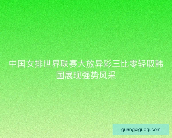 中国女排世界联赛大放异彩三比零轻取韩国展现强势风采