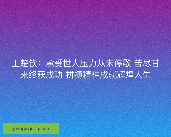 王楚钦:承受世人压力从未停歇 苦尽甘来终获成功 拼搏精神成就辉煌人生 王楚钦:承受世人压力从未停歇 苦尽甘来终获成功 拼搏精神成就辉煌人生