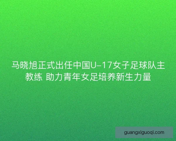 马晓旭正式出任中国U-17女子足球队主教练 助力青年女足培养新生力量 马晓旭正式出任中国U-17女子足球队主教练 助力青年女足培养新生力量
