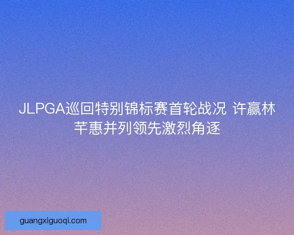 JLPGA巡回特别锦标赛首轮战况 许赢林芊惠并列领先激烈角逐 JLPGA巡回特别锦标赛首轮战况 许赢林芊惠并列领先激烈角逐