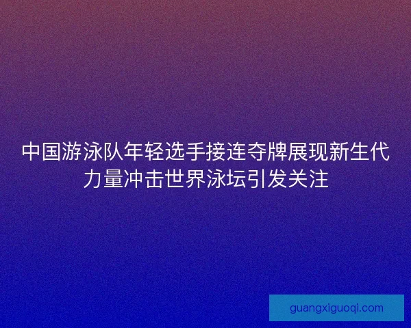 中国游泳队年轻选手接连夺牌展现新生代力量冲击世界泳坛引发关注 中国游泳队年轻选手接连夺牌展现新生代力量冲击世界泳坛引发关注