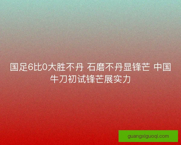 国足6比0大胜不丹 石磨不丹显锋芒 中国牛刀初试锋芒展实力 国足6比0大胜不丹 石磨不丹显锋芒 中国牛刀初试锋芒展实力